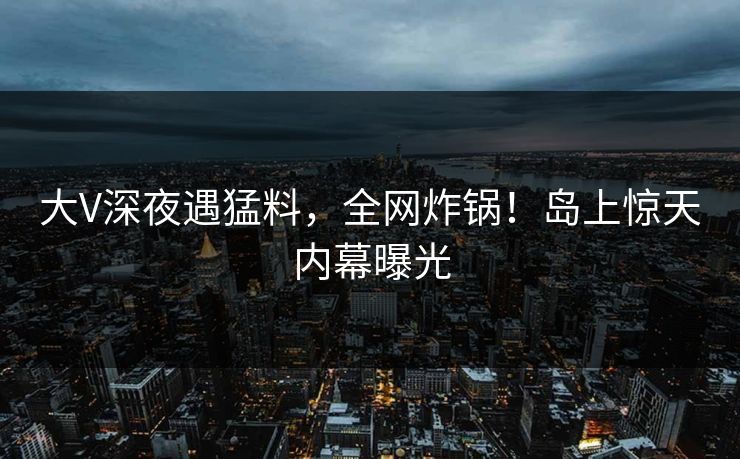 大V深夜遇猛料，全网炸锅！岛上惊天内幕曝光