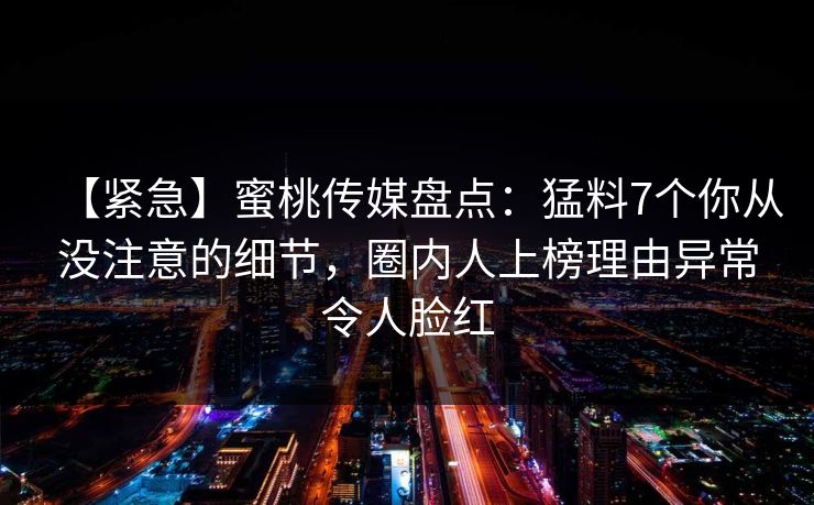 【紧急】蜜桃传媒盘点：猛料7个你从没注意的细节，圈内人上榜理由异常令人脸红