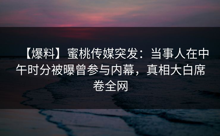 【爆料】蜜桃传媒突发：当事人在中午时分被曝曾参与内幕，真相大白席卷全网