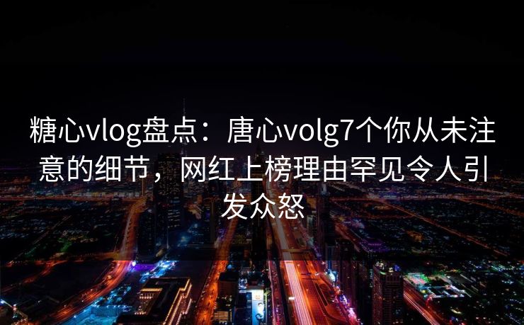 糖心vlog盘点：唐心volg7个你从未注意的细节，网红上榜理由罕见令人引发众怒
