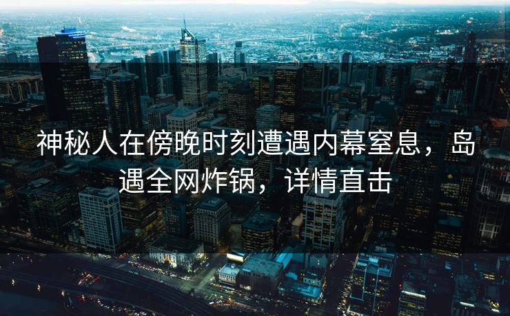 神秘人在傍晚时刻遭遇内幕窒息，岛遇全网炸锅，详情直击
