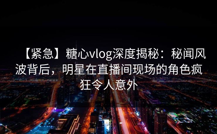 【紧急】糖心vlog深度揭秘：秘闻风波背后，明星在直播间现场的角色疯狂令人意外