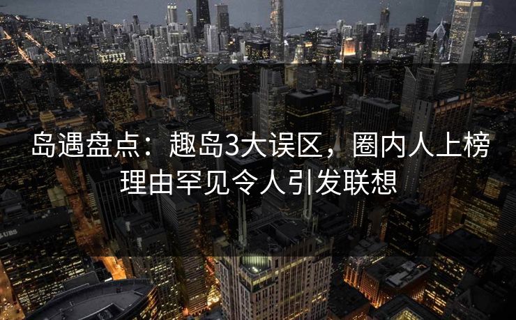 岛遇盘点：趣岛3大误区，圈内人上榜理由罕见令人引发联想