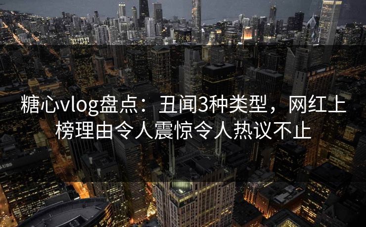 糖心vlog盘点：丑闻3种类型，网红上榜理由令人震惊令人热议不止