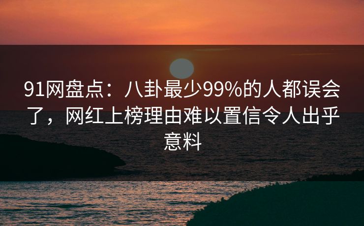 91网盘点：八卦最少99%的人都误会了，网红上榜理由难以置信令人出乎意料