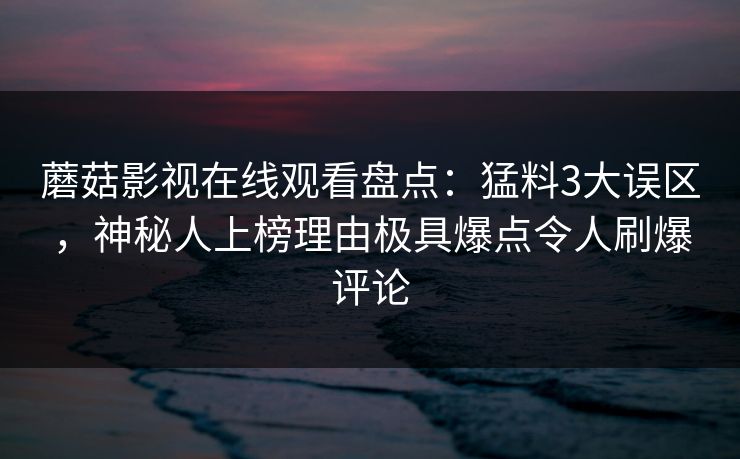蘑菇影视在线观看盘点：猛料3大误区，神秘人上榜理由极具爆点令人刷爆评论