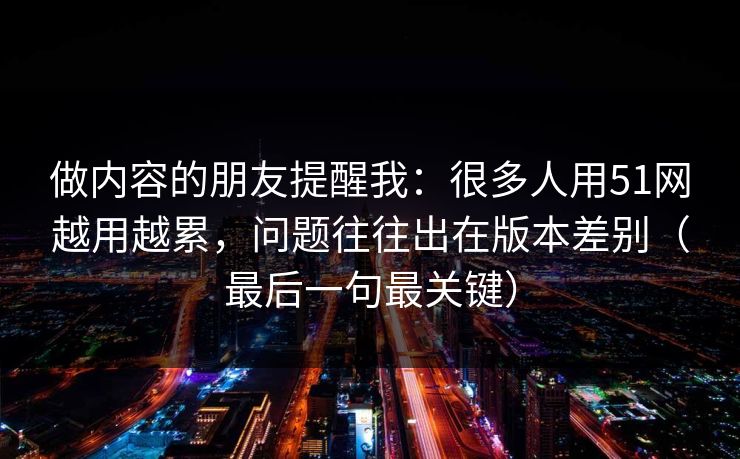 做内容的朋友提醒我：很多人用51网越用越累，问题往往出在版本差别（最后一句最关键）