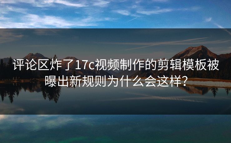 评论区炸了17c视频制作的剪辑模板被曝出新规则为什么会这样？