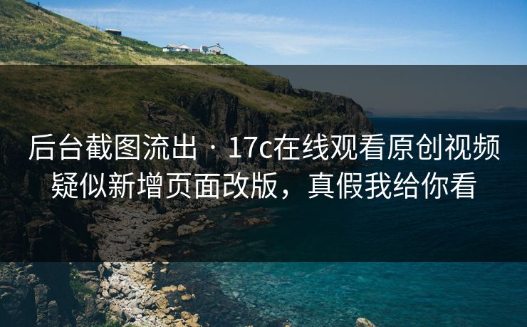 后台截图流出 · 17c在线观看原创视频疑似新增页面改版，真假我给你看
