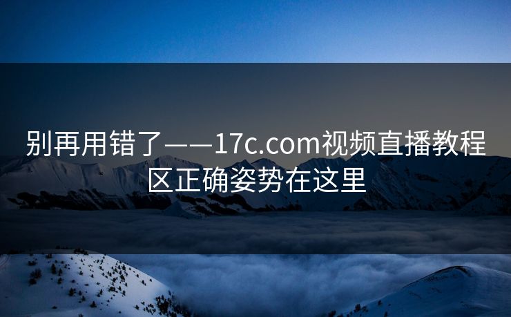 别再用错了——17c.com视频直播教程区正确姿势在这里