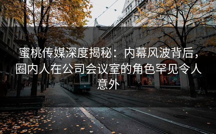 蜜桃传媒深度揭秘：内幕风波背后，圈内人在公司会议室的角色罕见令人意外