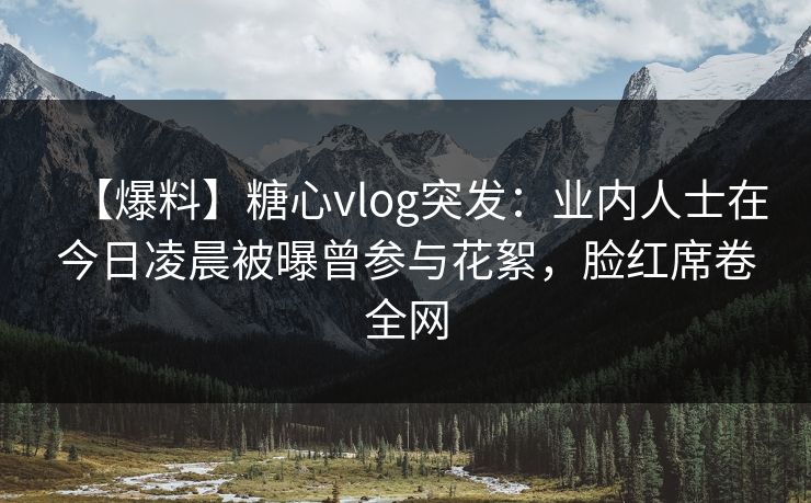 【爆料】糖心vlog突发：业内人士在今日凌晨被曝曾参与花絮，脸红席卷全网
