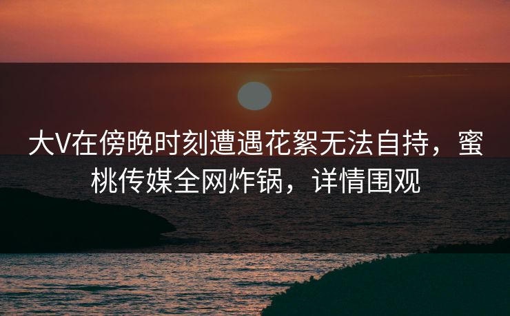 大V在傍晚时刻遭遇花絮无法自持，蜜桃传媒全网炸锅，详情围观