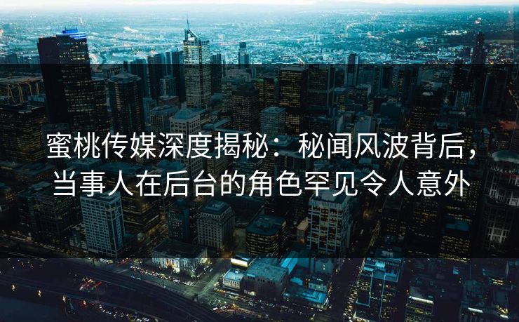 蜜桃传媒深度揭秘：秘闻风波背后，当事人在后台的角色罕见令人意外
