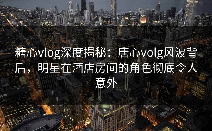 糖心vlog深度揭秘：唐心volg风波背后，明星在酒店房间的角色彻底令人意外