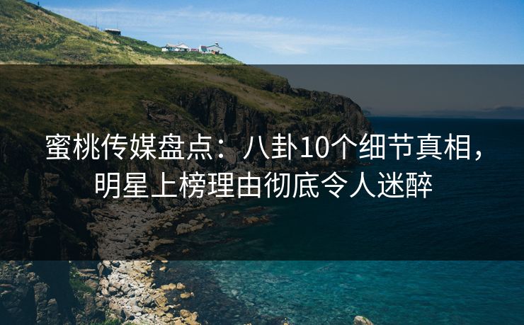 蜜桃传媒盘点：八卦10个细节真相，明星上榜理由彻底令人迷醉