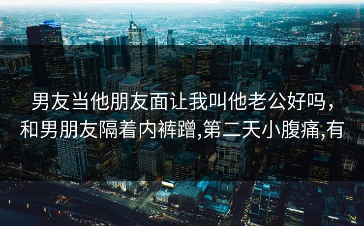 男友当他朋友面让我叫他老公好吗，和男朋友隔着内裤蹭,第二天小腹痛,有