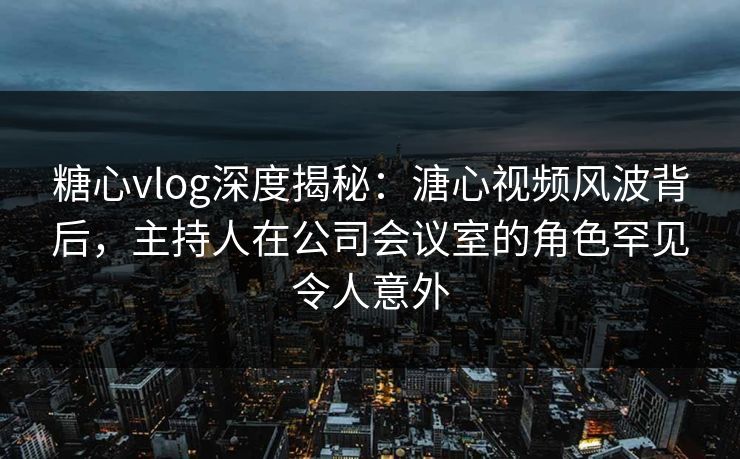 糖心vlog深度揭秘：溏心视频风波背后，主持人在公司会议室的角色罕见令人意外