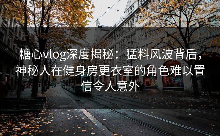 糖心vlog深度揭秘：猛料风波背后，神秘人在健身房更衣室的角色难以置信令人意外