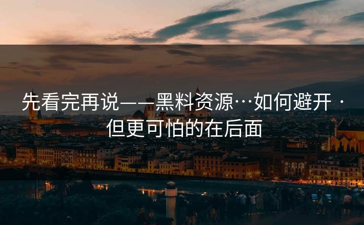 先看完再说——黑料资源…如何避开 · 但更可怕的在后面