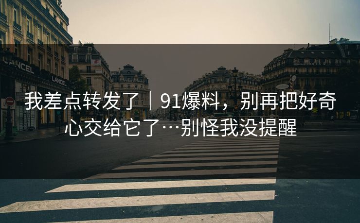 我差点转发了｜91爆料，别再把好奇心交给它了…别怪我没提醒