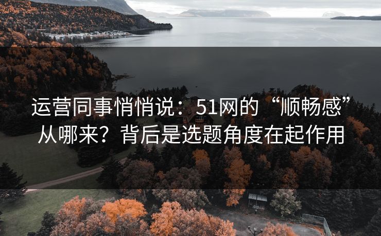 运营同事悄悄说:51网的“顺畅感”从哪来?背后是选题角度在起作用 运营同事悄悄说:51网的“顺畅感”从哪来?背后是选题角度在起作用