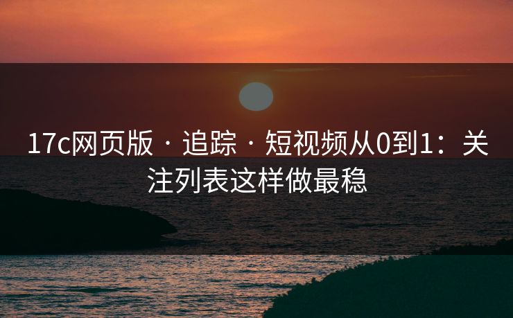 17c网页版 · 追踪 · 短视频从0到1：关注列表这样做最稳