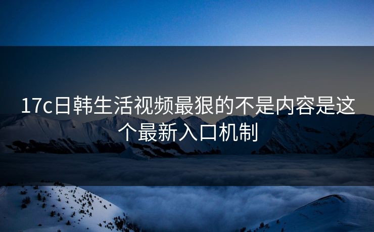 17c日韩生活视频最狠的不是内容是这个最新入口机制 17c日韩生活视频最狠的不是内容是这个最新入口机制